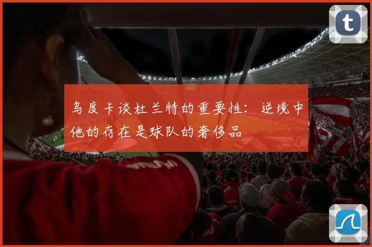 乌度卡谈杜兰特的重要性：逆境中他的存在是球队的奢侈品