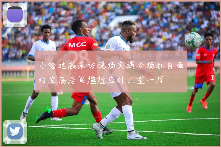 小哈达威采访现场突遇冷场独自面对空荡房间尴尬应对三室一厅