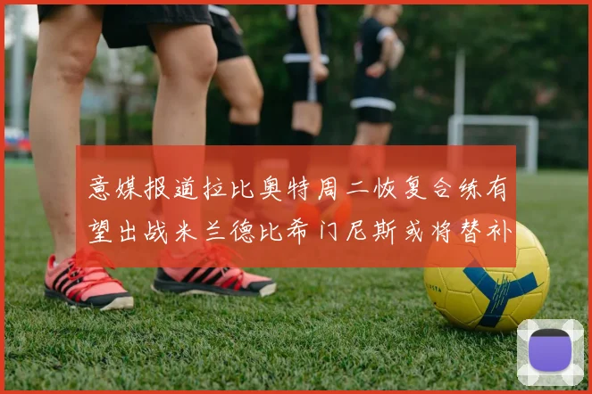 意媒报道拉比奥特周二恢复合练有望出战米兰德比希门尼斯或将替补待命