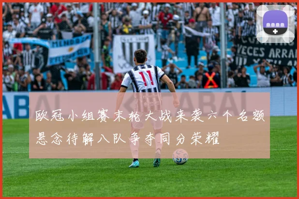 欧冠小组赛末轮大战来袭六个名额悬念待解八队争夺同分荣耀