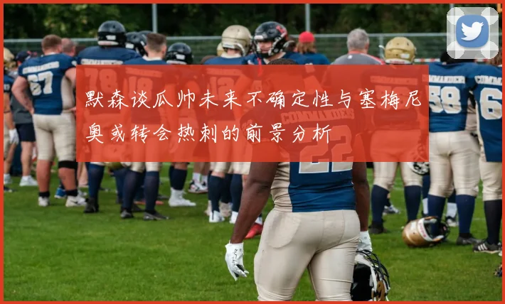 默森谈瓜帅未来不确定性与塞梅尼奥或转会热刺的前景分析