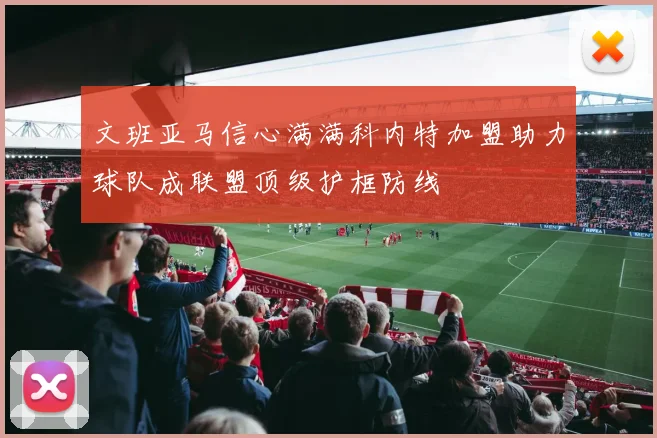 文班亚马信心满满科内特加盟助力球队成联盟顶级护框防线