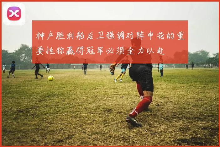 神户胜利船后卫强调对阵申花的重要性称赢得冠军必须全力以赴