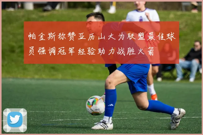帕金斯称赞亚历山大为联盟最佳球员强调冠军经验助力战胜火箭
