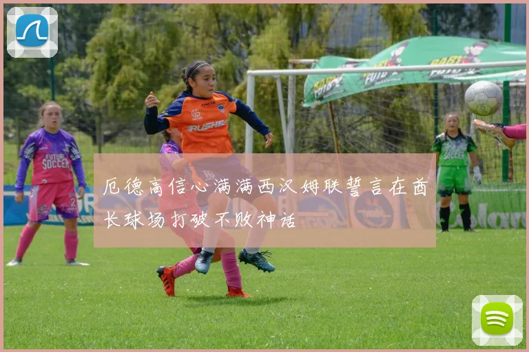 厄德高信心满满西汉姆联誓言在酋长球场打破不败神话