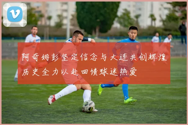 阿奇姆彭坚定信念与大连共创辉煌历史全力以赴回馈球迷热爱