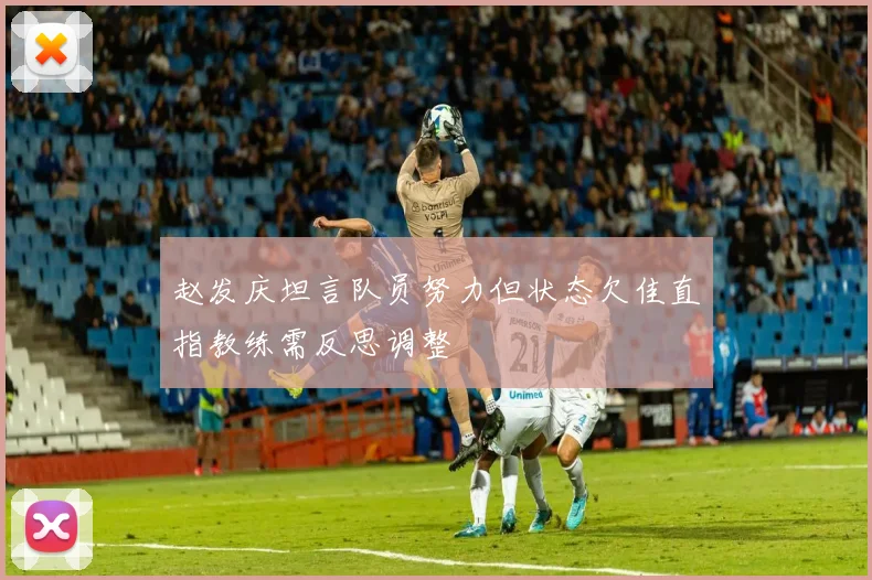 赵发庆坦言队员努力但状态欠佳直指教练需反思调整