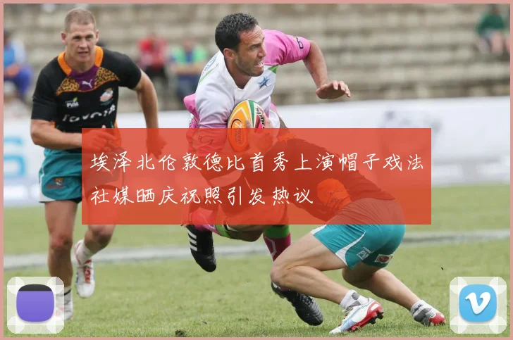埃泽北伦敦德比首秀上演帽子戏法社媒晒庆祝照引发热议