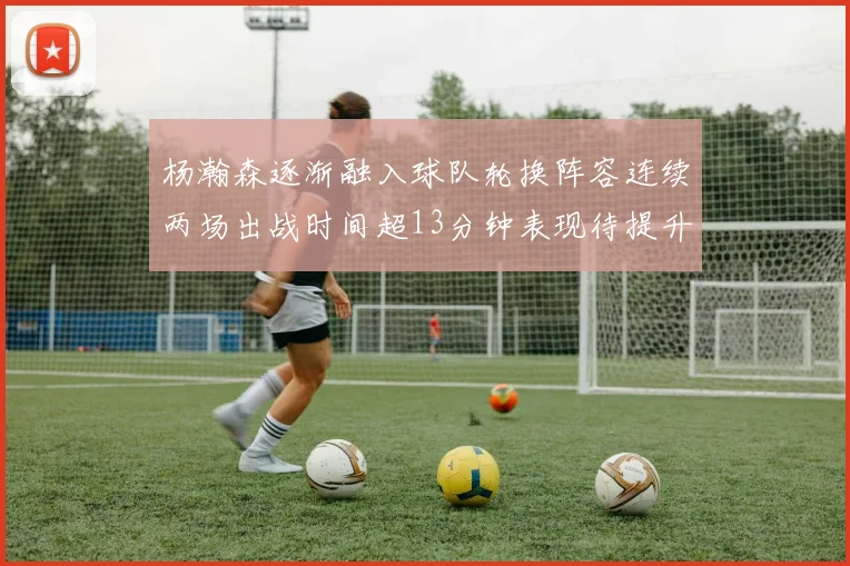 杨瀚森逐渐融入球队轮换阵容连续两场出战时间超13分钟表现待提升