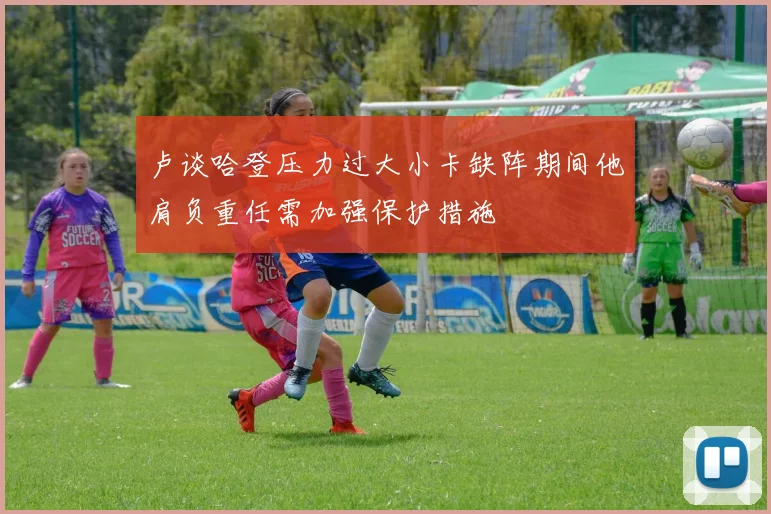 卢谈哈登压力过大小卡缺阵期间他肩负重任需加强保护措施