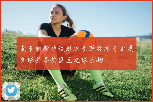 麦卡利斯特谈进攻表现称本可进更多球并享受禁区进球乐趣