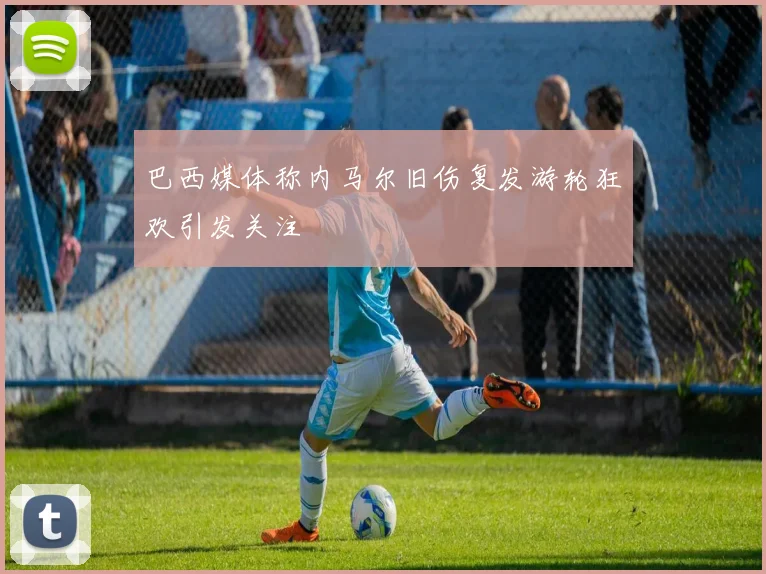 巴西媒体称内马尔旧伤复发游轮狂欢引发关注