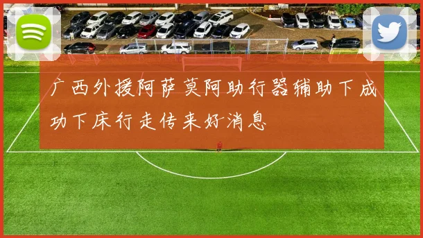 广西外援阿萨莫阿助行器辅助下成功下床行走传来好消息