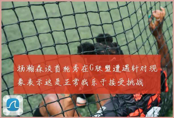 杨瀚森谈首轮秀在G联盟遭遇针对现象表示这是正常我乐于接受挑战