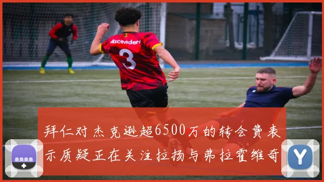 拜仁对杰克逊超6500万的转会费表示质疑正在关注拉扬与弗拉霍维奇