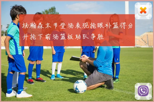 杨瀚森末节登场表现抢眼补篮得分并抢下前场篮板助队争胜