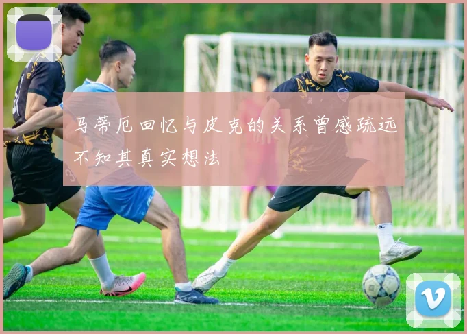 马蒂厄回忆与皮克的关系曾感疏远不知其真实想法